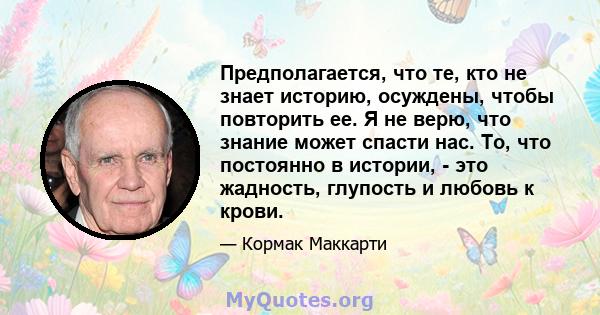 Предполагается, что те, кто не знает историю, осуждены, чтобы повторить ее. Я не верю, что знание может спасти нас. То, что постоянно в истории, - это жадность, глупость и любовь к крови.