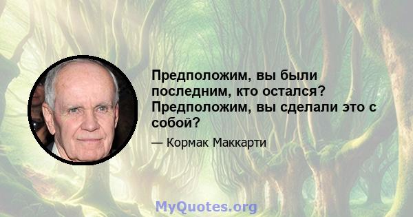 Предположим, вы были последним, кто остался? Предположим, вы сделали это с собой?