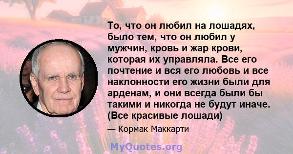 То, что он любил на лошадях, было тем, что он любил у мужчин, кровь и жар крови, которая их управляла. Все его почтение и вся его любовь и все наклонности его жизни были для арденам, и они всегда были бы такими и