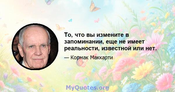 То, что вы измените в запоминании, еще не имеет реальности, известной или нет.