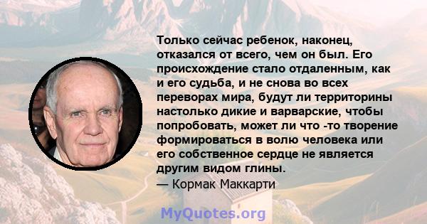 Только сейчас ребенок, наконец, отказался от всего, чем он был. Его происхождение стало отдаленным, как и его судьба, и не снова во всех переворах мира, будут ли территорины настолько дикие и варварские, чтобы