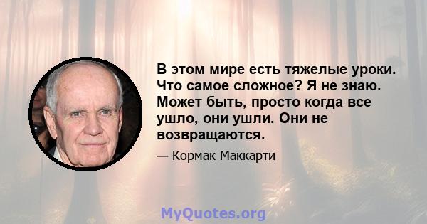 В этом мире есть тяжелые уроки. Что самое сложное? Я не знаю. Может быть, просто когда все ушло, они ушли. Они не возвращаются.