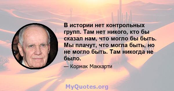 В истории нет контрольных групп. Там нет никого, кто бы сказал нам, что могло бы быть. Мы плачут, что могла быть, но не могло быть. Там никогда не было.