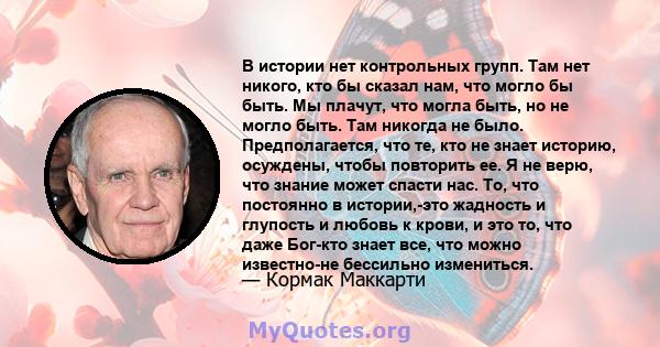 В истории нет контрольных групп. Там нет никого, кто бы сказал нам, что могло бы быть. Мы плачут, что могла быть, но не могло быть. Там никогда не было. Предполагается, что те, кто не знает историю, осуждены, чтобы