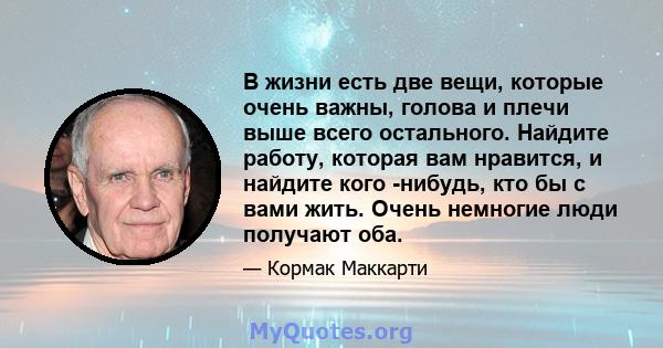 В жизни есть две вещи, которые очень важны, голова и плечи выше всего остального. Найдите работу, которая вам нравится, и найдите кого -нибудь, кто бы с вами жить. Очень немногие люди получают оба.