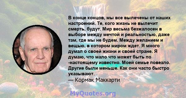 В конце концов, мы все вылечены от наших настроений. Те, кого жизнь не вылечит смерть, будут. Мир весьма безжалосен в выборе между мечтой и реальностью, даже там, где мы не будем. Между желанием и вещью, в котором миром 