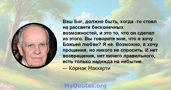 Ваш Бог, должно быть, когда -то стоял на рассвете бесконечных возможностей, и это то, что он сделал из этого. Вы говорите мне, что я хочу Божьей любви? Я не. Возможно, я хочу прощения, но никого не спросить. И нет