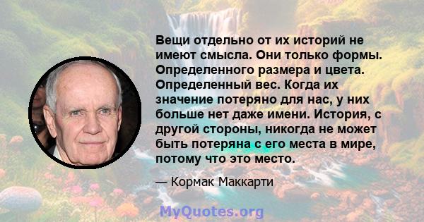 Вещи отдельно от их историй не имеют смысла. Они только формы. Определенного размера и цвета. Определенный вес. Когда их значение потеряно для нас, у них больше нет даже имени. История, с другой стороны, никогда не