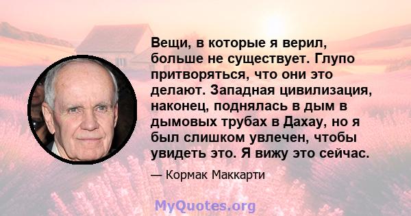 Вещи, в которые я верил, больше не существует. Глупо притворяться, что они это делают. Западная цивилизация, наконец, поднялась в дым в дымовых трубах в Дахау, но я был слишком увлечен, чтобы увидеть это. Я вижу это