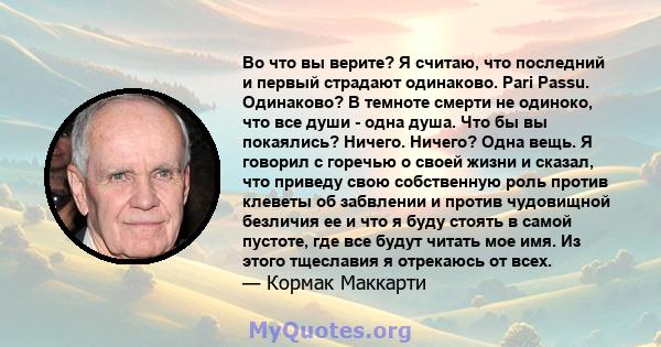 Во что вы верите? Я считаю, что последний и первый страдают одинаково. Pari Passu. Одинаково? В темноте смерти не одиноко, что все души - одна душа. Что бы вы покаялись? Ничего. Ничего? Одна вещь. Я говорил с горечью о