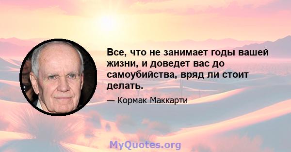 Все, что не занимает годы вашей жизни, и доведет вас до самоубийства, вряд ли стоит делать.