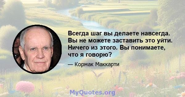 Всегда шаг вы делаете навсегда. Вы не можете заставить это уйти. Ничего из этого. Вы понимаете, что я говорю?