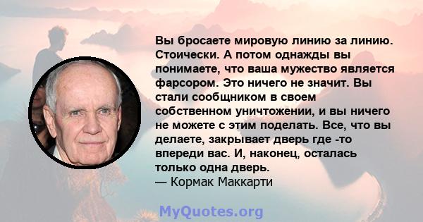 Вы бросаете мировую линию за линию. Стоически. А потом однажды вы понимаете, что ваша мужество является фарсором. Это ничего не значит. Вы стали сообщником в своем собственном уничтожении, и вы ничего не можете с этим