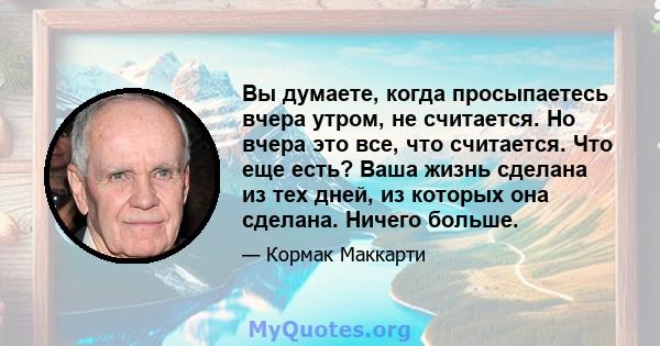 Вы думаете, когда просыпаетесь вчера утром, не считается. Но вчера это все, что считается. Что еще есть? Ваша жизнь сделана из тех дней, из которых она сделана. Ничего больше.