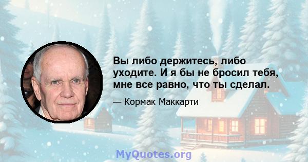 Вы либо держитесь, либо уходите. И я бы не бросил тебя, мне все равно, что ты сделал.