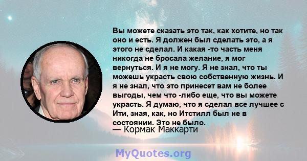 Вы можете сказать это так, как хотите, но так оно и есть. Я должен был сделать это, а я этого не сделал. И какая -то часть меня никогда не бросала желание, я мог вернуться. И я не могу. Я не знал, что ты можешь украсть