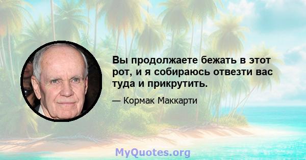 Вы продолжаете бежать в этот рот, и я собираюсь отвезти вас туда и прикрутить.