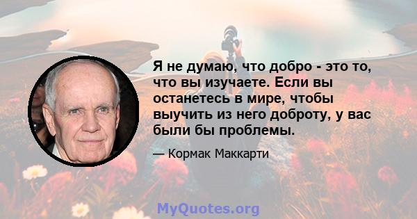 Я не думаю, что добро - это то, что вы изучаете. Если вы останетесь в мире, чтобы выучить из него доброту, у вас были бы проблемы.