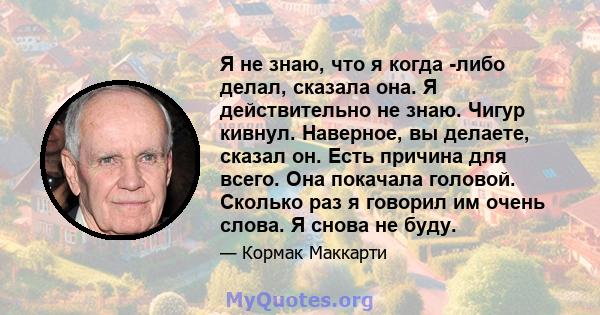 Я не знаю, что я когда -либо делал, сказала она. Я действительно не знаю. Чигур кивнул. Наверное, вы делаете, сказал он. Есть причина для всего. Она покачала головой. Сколько раз я говорил им очень слова. Я снова не