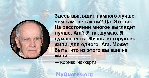 Здесь выглядит намного лучше, чем там, не так ли? Да. Это так. На расстоянии многое выглядит лучше. Ага? Я так думаю. Я думаю, есть. Жизнь, которую вы жили, для одного. Ага. Может быть, что из этого вы еще не жили.