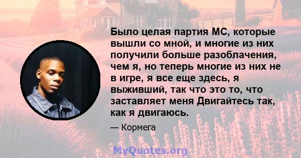 Было целая партия MC, которые вышли со мной, и многие из них получили больше разоблачения, чем я, но теперь многие из них не в игре, я все еще здесь, я выживший, так что это то, что заставляет меня Двигайтесь так, как я 