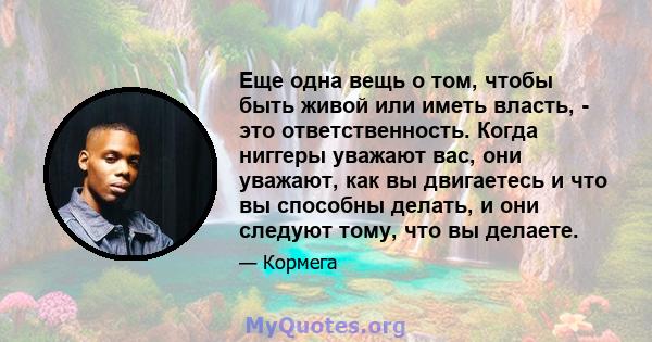 Еще одна вещь о том, чтобы быть живой или иметь власть, - это ответственность. Когда ниггеры уважают вас, они уважают, как вы двигаетесь и что вы способны делать, и они следуют тому, что вы делаете.