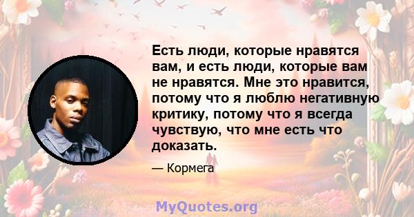 Есть люди, которые нравятся вам, и есть люди, которые вам не нравятся. Мне это нравится, потому что я люблю негативную критику, потому что я всегда чувствую, что мне есть что доказать.