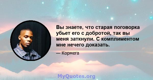 Вы знаете, что старая поговорка убьет его с добротой, так вы меня заткнули. С комплиментом мне нечего доказать.