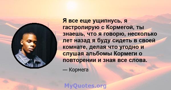 Я все еще ущипнусь, я гастролирую с Кормегой, ты знаешь, что я говорю, несколько лет назад я буду сидеть в своей комнате, делая что угодно и слушая альбомы Кормеги о повторении и зная все слова.