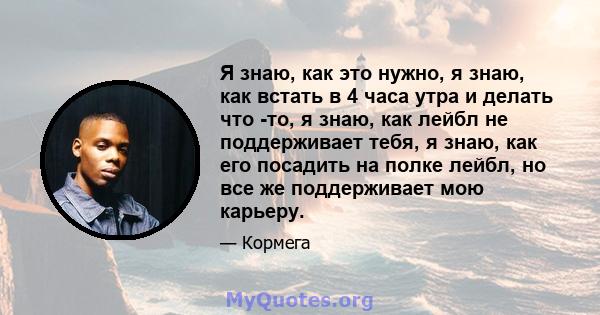 Я знаю, как это нужно, я знаю, как встать в 4 часа утра и делать что -то, я знаю, как лейбл не поддерживает тебя, я знаю, как его посадить на полке лейбл, но все же поддерживает мою карьеру.