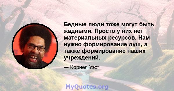 Бедные люди тоже могут быть жадными. Просто у них нет материальных ресурсов. Нам нужно формирование душ, а также формирование наших учреждений.