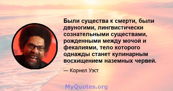 Были существа к смерти, были двуногими, лингвистически сознательными существами, рожденными между мочой и фекалиями, тело которого однажды станет кулинарным восхищением наземных червей.