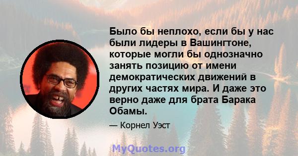 Было бы неплохо, если бы у нас были лидеры в Вашингтоне, которые могли бы однозначно занять позицию от имени демократических движений в других частях мира. И даже это верно даже для брата Барака Обамы.