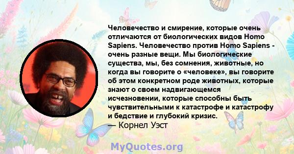 Человечество и смирение, которые очень отличаются от биологических видов Homo Sapiens. Человечество против Homo Sapiens - очень разные вещи. Мы биологические существа, мы, без сомнения, животные, но когда вы говорите о