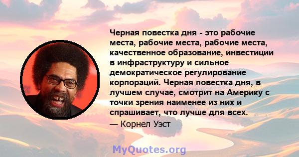 Черная повестка дня - это рабочие места, рабочие места, рабочие места, качественное образование, инвестиции в инфраструктуру и сильное демократическое регулирование корпораций. Черная повестка дня, в лучшем случае,