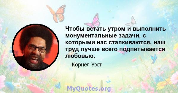 Чтобы встать утром и выполнить монументальные задачи, с которыми нас сталкиваются, наш труд лучше всего подпитывается любовью.