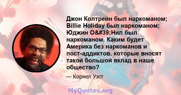 Джон Колтрейн был наркоманом; Billie Holiday был наркоманом; Юджин О'Нил был наркоманом. Каким будет Америка без наркоманов и пост-аддиктов, которые вносят такой большой вклад в наше общество?