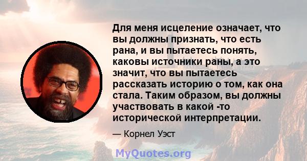 Для меня исцеление означает, что вы должны признать, что есть рана, и вы пытаетесь понять, каковы источники раны, а это значит, что вы пытаетесь рассказать историю о том, как она стала. Таким образом, вы должны