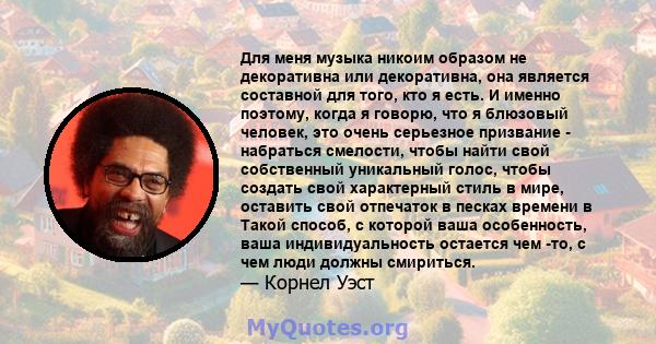 Для меня музыка никоим образом не декоративна или декоративна, она является составной для того, кто я есть. И именно поэтому, когда я говорю, что я блюзовый человек, это очень серьезное призвание - набраться смелости,