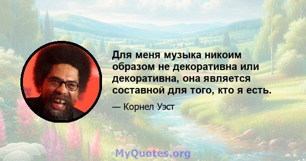 Для меня музыка никоим образом не декоративна или декоративна, она является составной для того, кто я есть.