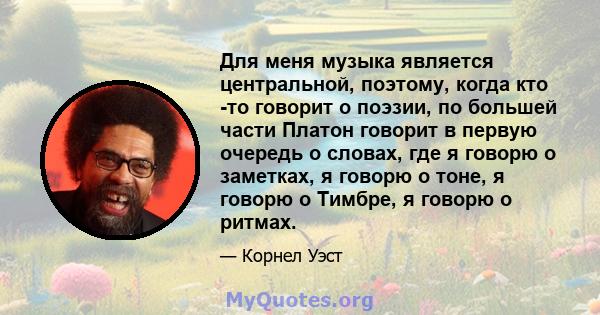 Для меня музыка является центральной, поэтому, когда кто -то говорит о поэзии, по большей части Платон говорит в первую очередь о словах, где я говорю о заметках, я говорю о тоне, я говорю о Тимбре, я говорю о ритмах.