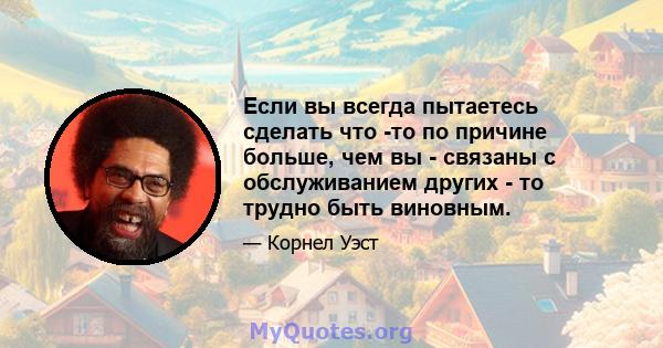 Если вы всегда пытаетесь сделать что -то по причине больше, чем вы - связаны с обслуживанием других - то трудно быть виновным.