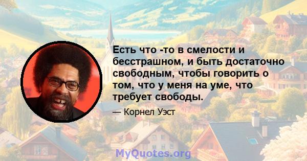 Есть что -то в смелости и бесстрашном, и быть достаточно свободным, чтобы говорить о том, что у меня на уме, что требует свободы.