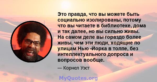 Это правда, что вы можете быть социально изолированы, потому что вы читаете в библиотеке, дома и так далее, но вы сильно живы. На самом деле вы гораздо более живы, чем эти люди, ходящие по улицам Нью -Йорка в толпе, без 