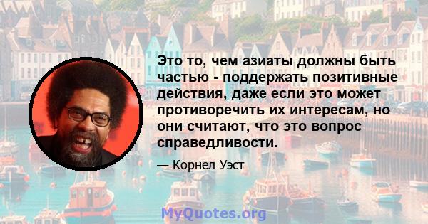 Это то, чем азиаты должны быть частью - поддержать позитивные действия, даже если это может противоречить их интересам, но они считают, что это вопрос справедливости.