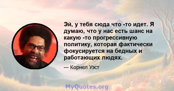 Эй, у тебя сюда что -то идет. Я думаю, что у нас есть шанс на какую -то прогрессивную политику, которая фактически фокусируется на бедных и работающих людях.