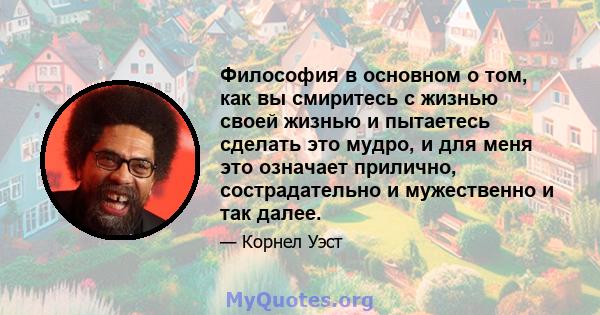 Философия в основном о том, как вы смиритесь с жизнью своей жизнью и пытаетесь сделать это мудро, и для меня это означает прилично, сострадательно и мужественно и так далее.