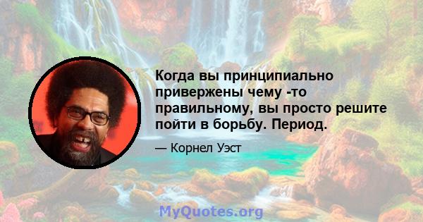 Когда вы принципиально привержены чему -то правильному, вы просто решите пойти в борьбу. Период.