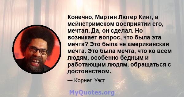 Конечно, Мартин Лютер Кинг, в мейнстримском восприятии его, мечтал. Да, он сделал. Но возникает вопрос, что была эта мечта? Это была не американская мечта. Это была мечта, что ко всем людям, особенно бедным и работающим 