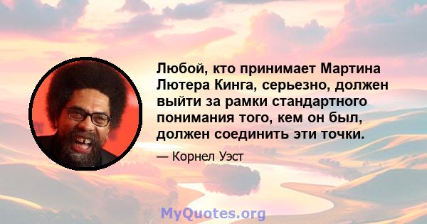 Любой, кто принимает Мартина Лютера Кинга, серьезно, должен выйти за рамки стандартного понимания того, кем он был, должен соединить эти точки.